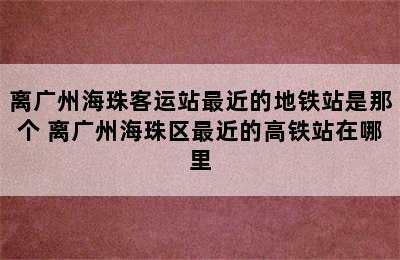 离广州海珠客运站最近的地铁站是那个 离广州海珠区最近的高铁站在哪里